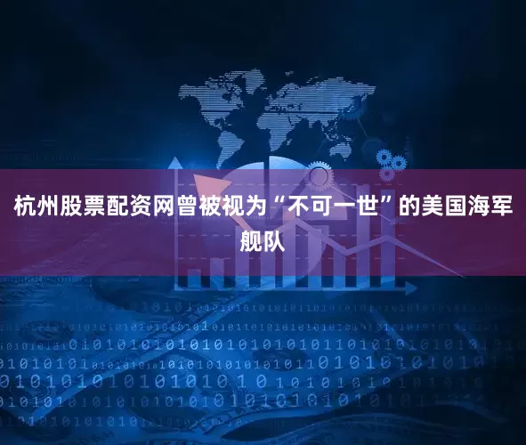 杭州股票配资网曾被视为“不可一世”的美国海军舰队